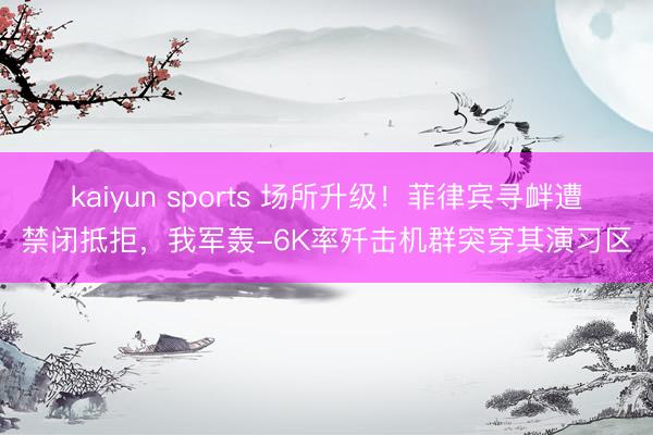 kaiyun sports 场所升级!菲律宾寻衅遭禁闭抵拒,我军轰-6K率歼击机群突穿其演习区