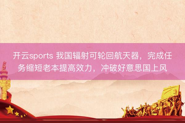 开云sports 我国辐射可轮回航天器，完成任务缩短老本提高效力，冲破好意思国上风
