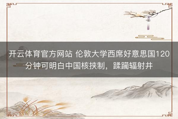 开云体育官方网站 伦敦大学西席好意思国120分钟可明白中国核挟制，蹂躏辐射井