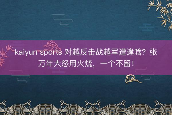 kaiyun sports 对越反击战越军遭逢啥？张万年大怒用火烧，一个不留！
