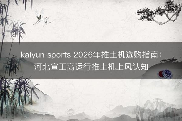 kaiyun sports 2026年推土机选购指南:河北宣工高运行推土机上风认知