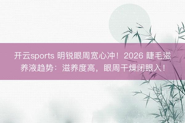 开云sports 明锐眼周宽心冲！2026 睫毛滋养液趋势：滋养度高，眼周干燥闭眼入！