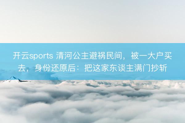 开云sports 清河公主避祸民间,被一大户买去,身份还原后:把这家东谈主满门抄斩
