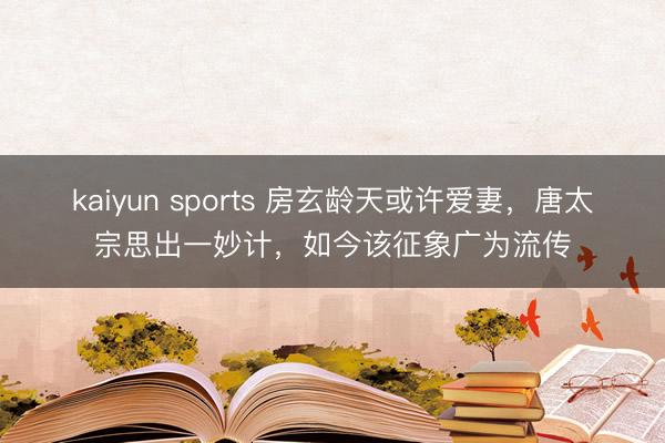 kaiyun sports 房玄龄天或许爱妻，唐太宗思出一妙计，如今该征象广为流传