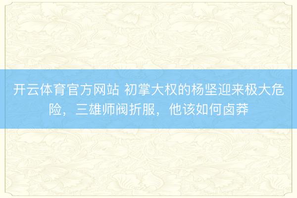开云体育官方网站 初掌大权的杨坚迎来极大危险，三雄师阀折服，他该如何卤莽