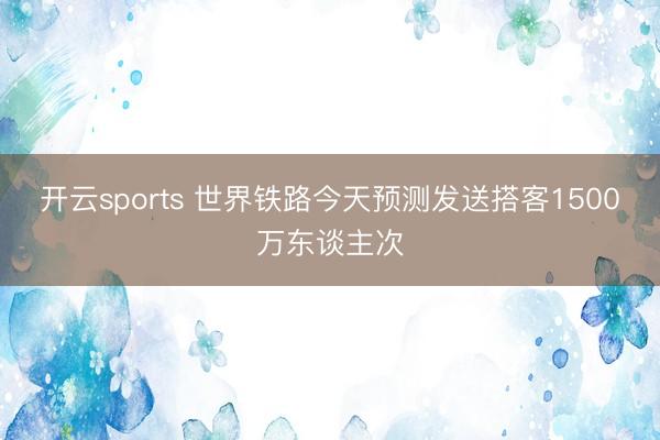 开云sports 世界铁路今天预测发送搭客1500万东谈主次