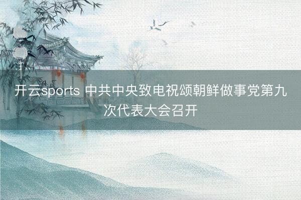 开云sports 中共中央致电祝颂朝鲜做事党第九次代表大会召开