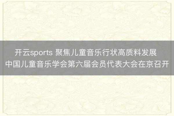 开云sports 聚焦儿童音乐行状高质料发展 中国儿童音乐学会第六届会员代表大会在京召开