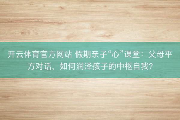 开云体育官方网站 假期亲子“心”课堂：父母平方对话，如何润泽孩子的中枢自我？