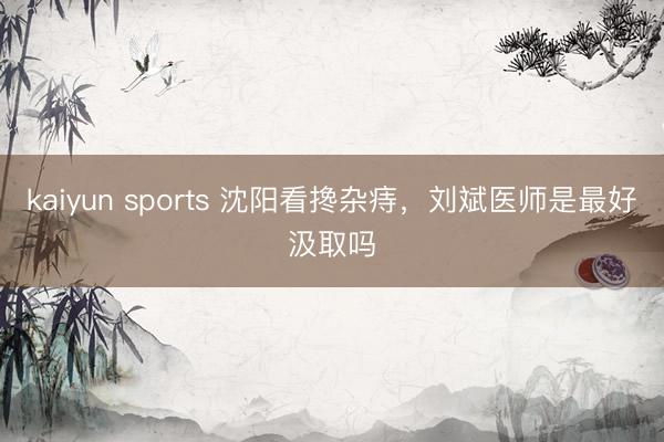 kaiyun sports 沈阳看搀杂痔，刘斌医师是最好汲取吗