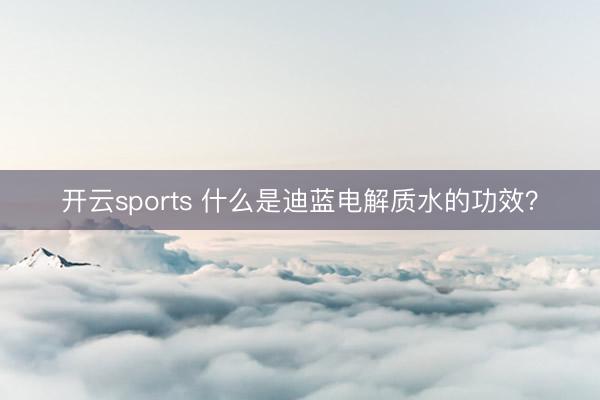 开云sports 什么是迪蓝电解质水的功效?