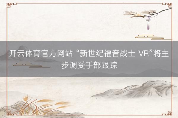 开云体育官方网站 “新世纪福音战士 VR”将主步调受手部跟踪