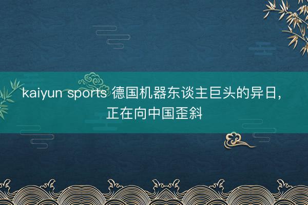 kaiyun sports 德国机器东谈主巨头的异日, 正在向中国歪斜