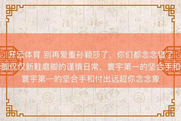 开云体育 别再爱重孙颖莎了,你们都念念错了,一只拖鞋一只赤脚仅仅新鞋磨脚的谨慎日常,寰宇第一的坚合手和付出远超你念念象