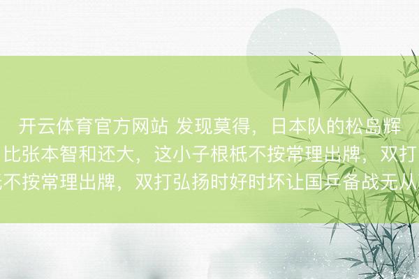 开云体育官方网站 发现莫得，日本队的松岛辉空给国乒带来的艰巨，比张本智和还大，这小子根柢不按常理出牌，双打弘扬时好时坏让国乒备战无从下手