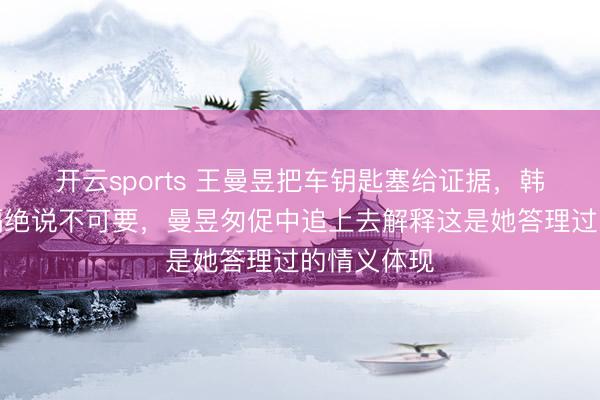 开云sports 王曼昱把车钥匙塞给证据，韩连贵坚决隔绝说不可要，曼昱匆促中追上去解释这是她答理过的情义体现