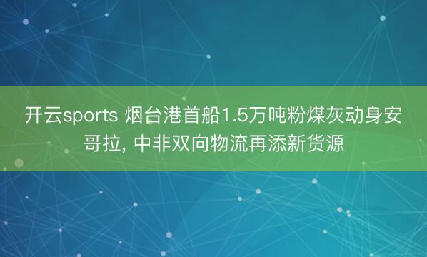 开云sports 烟台港首船1.5万吨粉煤灰动身安哥拉， 中非双向物流再添新货源