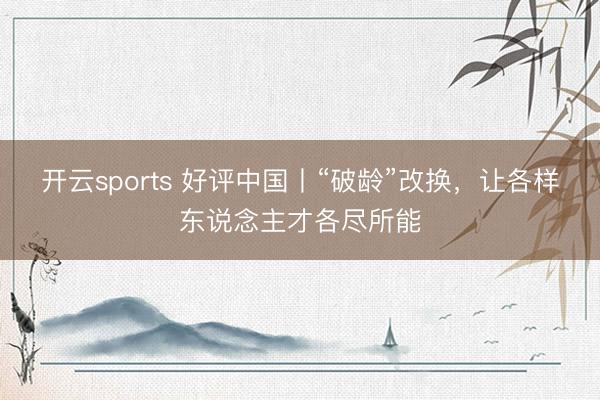 开云sports 好评中国丨“破龄”改换,让各样东说念主才各尽所能