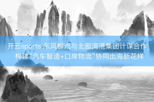 开云sports 东风柳汽与北部湾港集团计谋合作 构建“汽车智造+口岸物流”协同出海新花样