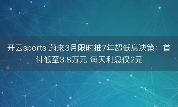 开云sports 蔚来3月限时推7年超低息决策：首付低至3.8万元 每天利息仅2元
