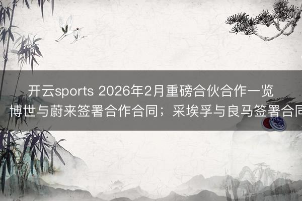 开云sports 2026年2月重磅合伙合作一览：博世与蔚来签署合作合同；采埃孚与良马签署合同