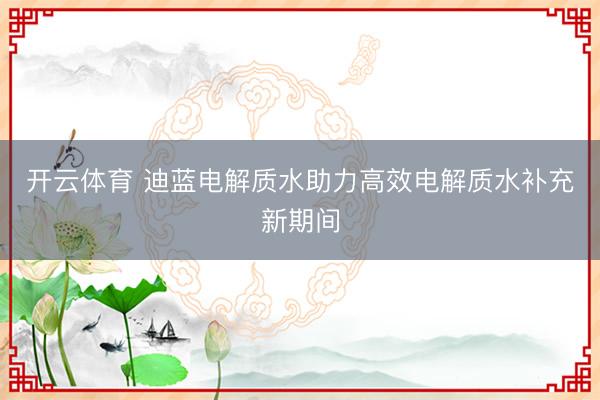 开云体育 迪蓝电解质水助力高效电解质水补充新期间