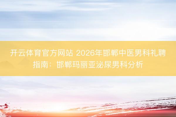 开云体育官方网站 2026年邯郸中医男科礼聘指南：邯郸玛丽亚泌尿男科分析